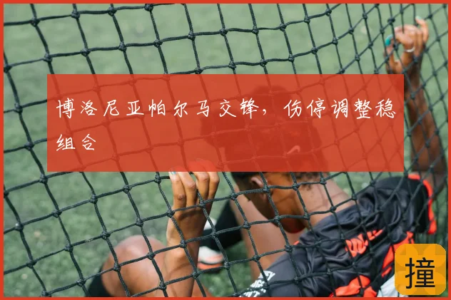 博洛尼亚帕尔马交锋，伤停调整稳组合